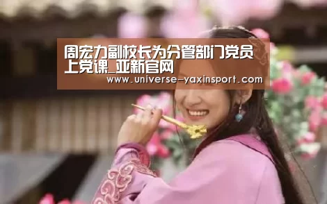 周宏力副校长为分管部门党员上党课_亚新官网